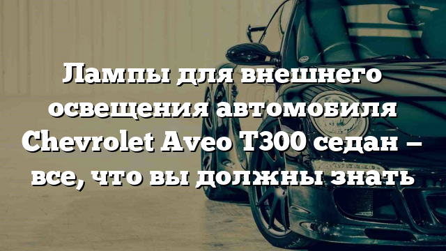 Лампы для внешнего освещения автомобиля Chevrolet Aveo T300 седан — все, что вы должны знать