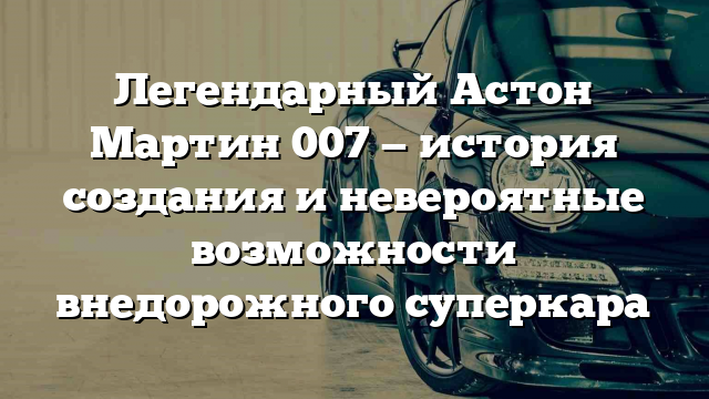 Легендарный Астон Мартин 007 — история создания и невероятные возможности внедорожного суперкара