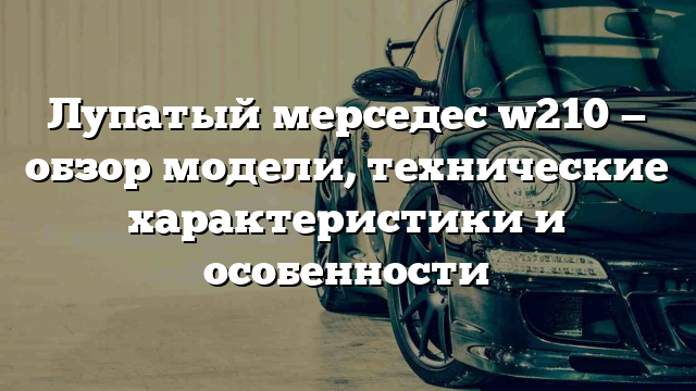 Лупатый мерседес w210 — обзор модели, технические характеристики и особенности