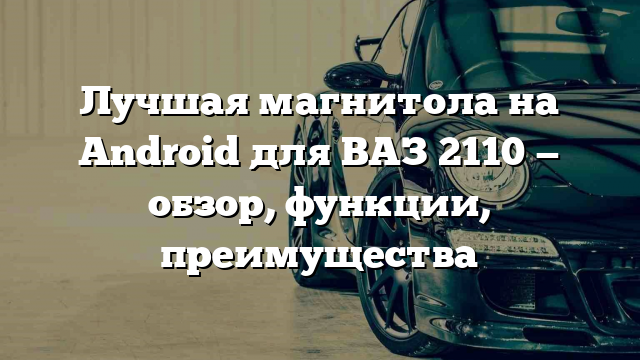 Лучшая магнитола на Android для ВАЗ 2110 — обзор, функции, преимущества