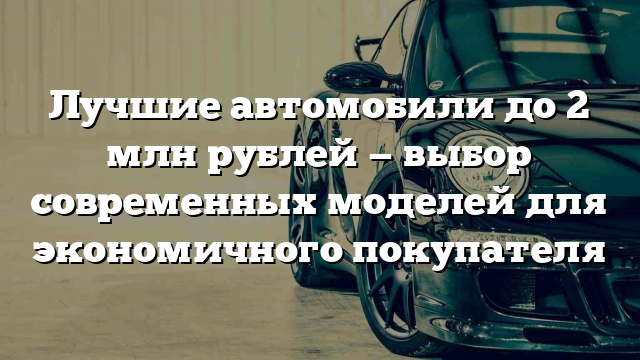 Лучшие автомобили до 2 млн рублей — выбор современных моделей для экономичного покупателя