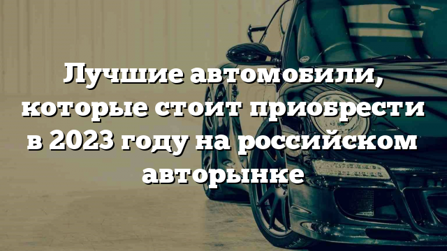 Лучшие автомобили, которые стоит приобрести в 2023 году на российском авторынке