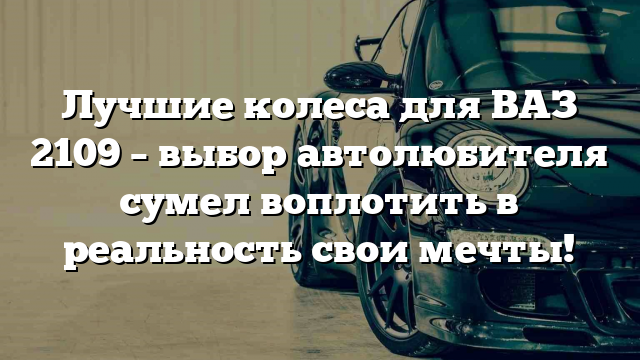 Лучшие колеса для ВАЗ 2109 – выбор автолюбителя сумел воплотить в реальность свои мечты!