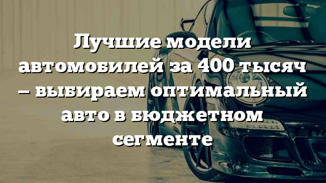 Лучшие модели автомобилей за 400 тысяч — выбираем оптимальный авто в бюджетном сегменте