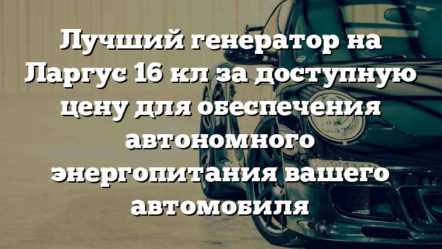 Лучший генератор на Ларгус 16 кл за доступную цену для обеспечения автономного энергопитания вашего автомобиля