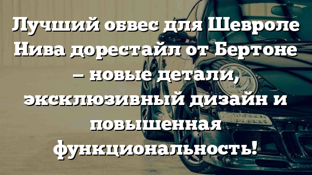 Лучший обвес для Шевроле Нива дорестайл от Бертоне — новые детали, эксклюзивный дизайн и повышенная функциональность!