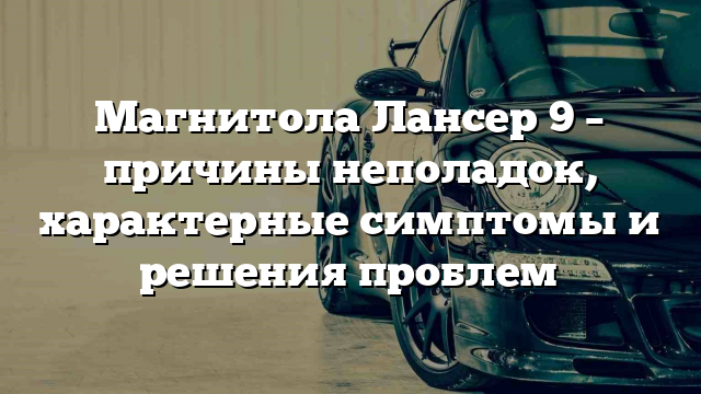 Магнитола Лансер 9 – причины неполадок, характерные симптомы и решения проблем