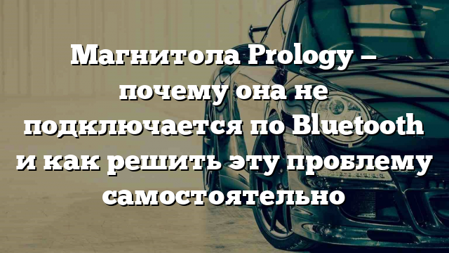 Магнитола Prology — почему она не подключается по Bluetooth и как решить эту проблему самостоятельно