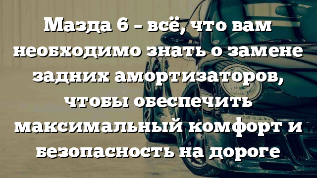 Мазда 6 – всё, что вам необходимо знать о замене задних амортизаторов, чтобы обеспечить максимальный комфорт и безопасность на дороге