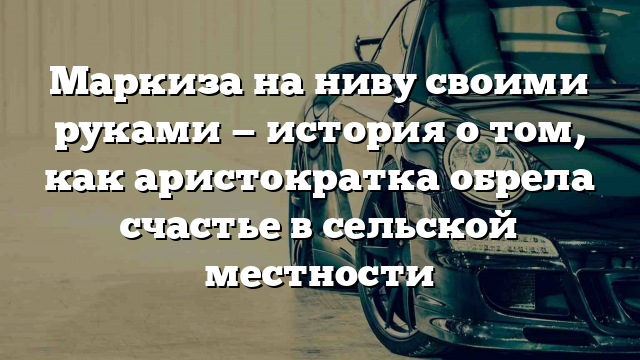 Маркиза на ниву своими руками — история о том, как аристократка обрела счастье в сельской местности