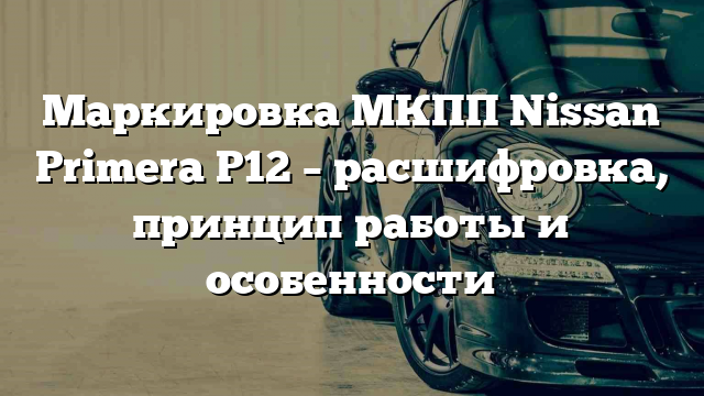 Маркировка МКПП Nissan Primera P12 – расшифровка, принцип работы и особенности