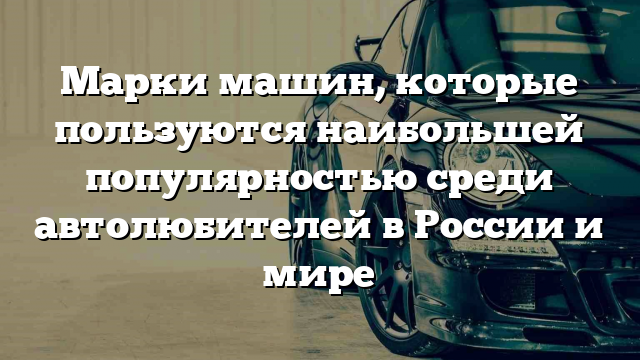 Марки машин, которые пользуются наибольшей популярностью среди автолюбителей в России и мире