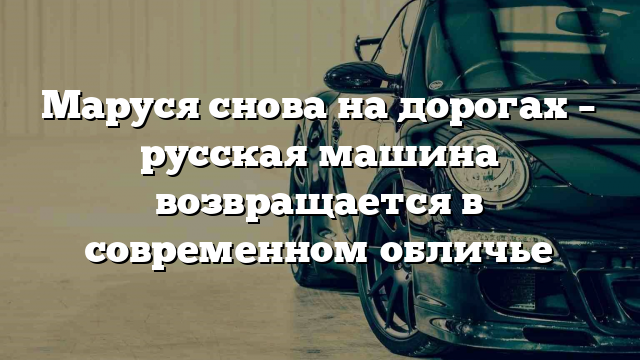 Маруся снова на дорогах – русская машина возвращается в современном обличье