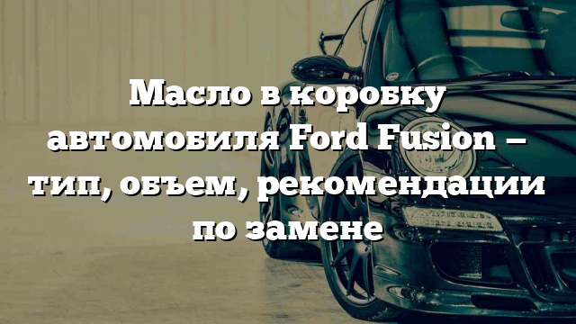 Масло в коробку автомобиля Ford Fusion — тип, объем, рекомендации по замене