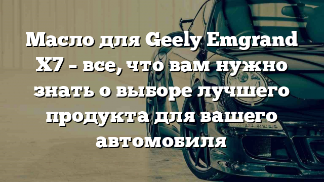 Масло для Geely Emgrand X7 – все, что вам нужно знать о выборе лучшего продукта для вашего автомобиля