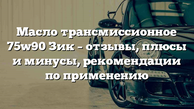 Масло трансмиссионное 75w90 Зик – отзывы, плюсы и минусы, рекомендации по применению