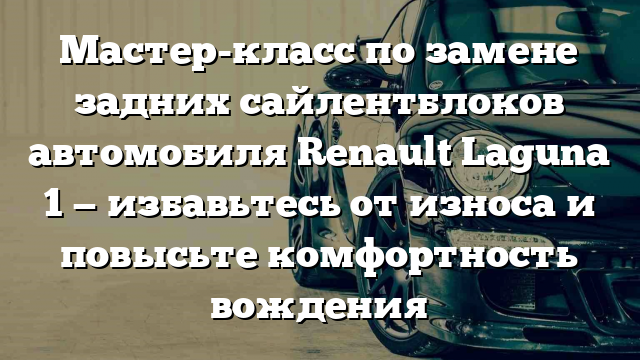 Мастер-класс по замене задних сайлентблоков автомобиля Renault Laguna 1 — избавьтесь от износа и повысьте комфортность вождения