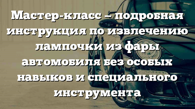 Мастер-класс — подробная инструкция по извлечению лампочки из фары автомобиля без особых навыков и специального инструмента