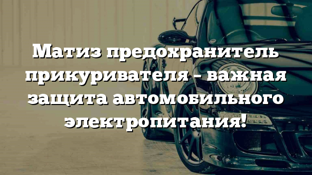 Матиз предохранитель прикуривателя – важная защита автомобильного электропитания!