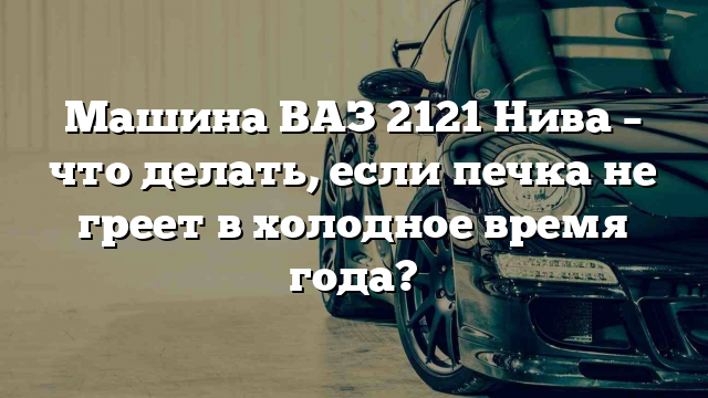 Машина ВАЗ 2121 Нива – что делать, если печка не греет в холодное время года?