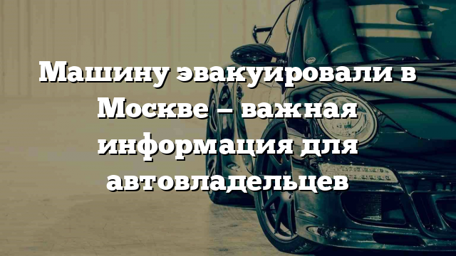 Машину эвакуировали в Москве — важная информация для автовладельцев