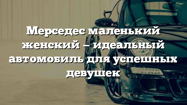 Мерседес маленький женский — идеальный автомобиль для успешных девушек