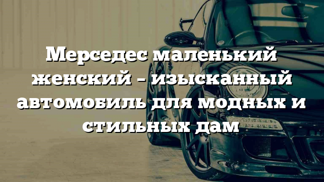 Мерседес маленький женский – изысканный автомобиль для модных и стильных дам