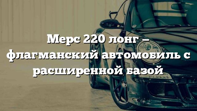 Мерс 220 лонг — флагманский автомобиль с расширенной базой