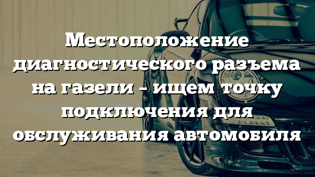 Местоположение диагностического разъема на газели – ищем точку подключения для обслуживания автомобиля