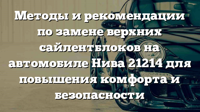 Методы и рекомендации по замене верхних сайлентблоков на автомобиле Нива 21214 для повышения комфорта и безопасности