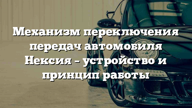 Механизм переключения передач автомобиля Нексия – устройство и принцип работы