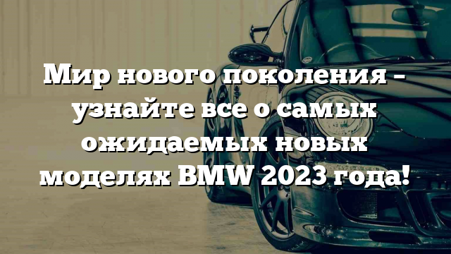 Мир нового поколения – узнайте все о самых ожидаемых новых моделях BMW 2023 года!