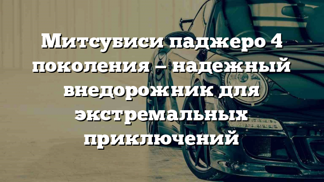 Митсубиси паджеро 4 поколения — надежный внедорожник для экстремальных приключений