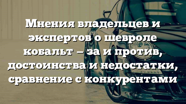 Мнения владельцев и экспертов о шевроле кобальт — за и против, достоинства и недостатки, сравнение с конкурентами