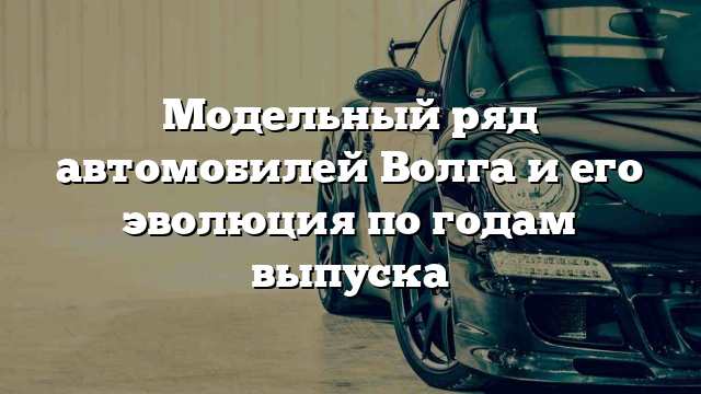 Модельный ряд автомобилей Волга и его эволюция по годам выпуска