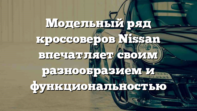 Модельный ряд кроссоверов Nissan впечатляет своим разнообразием и функциональностью