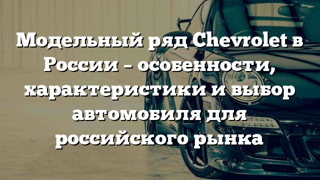 Модельный ряд Chevrolet в России – особенности, характеристики и выбор автомобиля для российского рынка