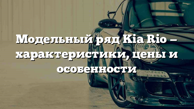 Модельный ряд Kia Rio — характеристики, цены и особенности