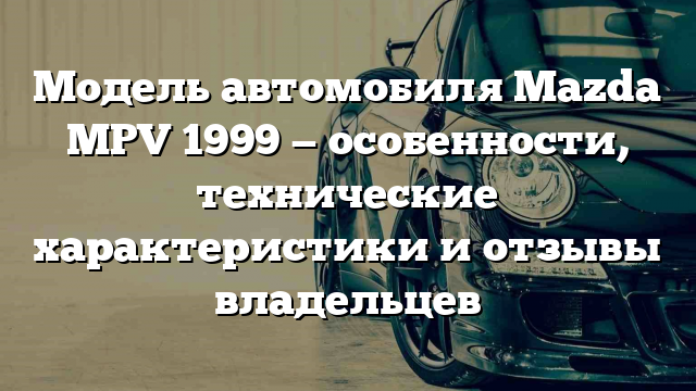 Модель автомобиля Mazda MPV 1999 — особенности, технические характеристики и отзывы владельцев