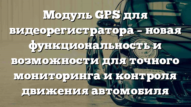 Модуль GPS для видеорегистратора – новая функциональность и возможности для точного мониторинга и контроля движения автомобиля