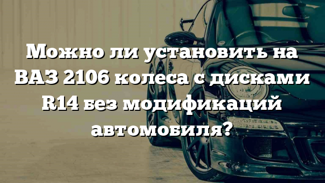 Можно ли установить на ВАЗ 2106 колеса с дисками R14 без модификаций автомобиля?