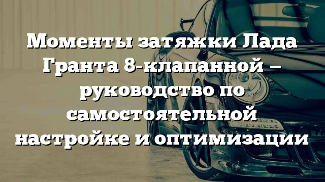 Моменты затяжки Лада Гранта 8-клапанной — руководство по самостоятельной настройке и оптимизации