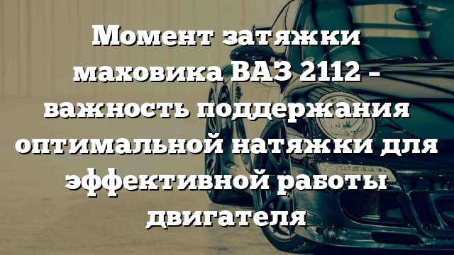 Момент затяжки маховика ВАЗ 2112 – важность поддержания оптимальной натяжки для эффективной работы двигателя