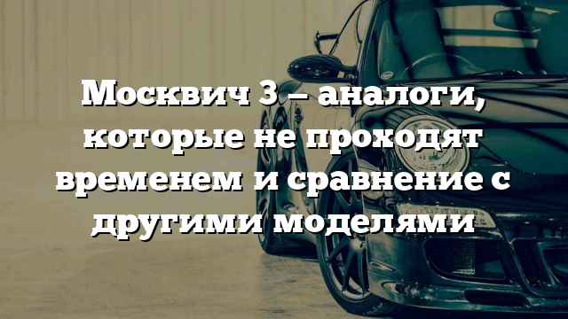 Москвич 3 — аналоги, которые не проходят временем и сравнение с другими моделями