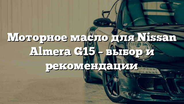 Моторное масло для Nissan Almera G15 – выбор и рекомендации