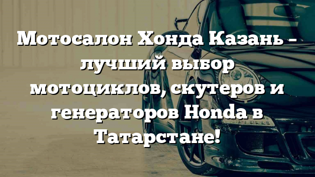 Мотосалон Хонда Казань – лучший выбор мотоциклов, скутеров и генераторов Honda в Татарстане!