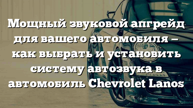 Мощный звуковой апгрейд для вашего автомобиля — как выбрать и установить систему автозвука в автомобиль Chevrolet Lanos