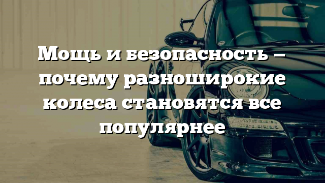 Мощь и безопасность — почему разноширокие колеса становятся все популярнее