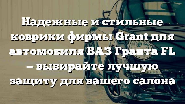 Надежные и стильные коврики фирмы Grant для автомобиля ВАЗ Гранта FL — выбирайте лучшую защиту для вашего салона