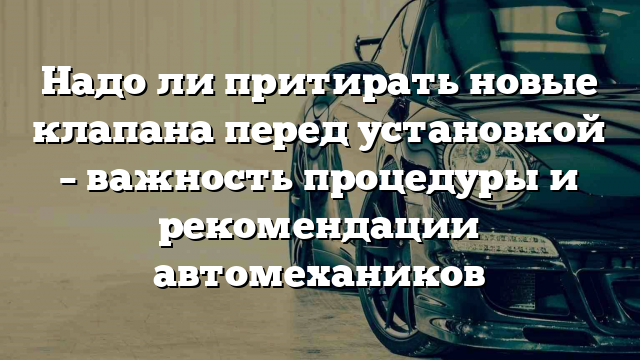 Надо ли притирать новые клапана перед установкой – важность процедуры и рекомендации автомехаников